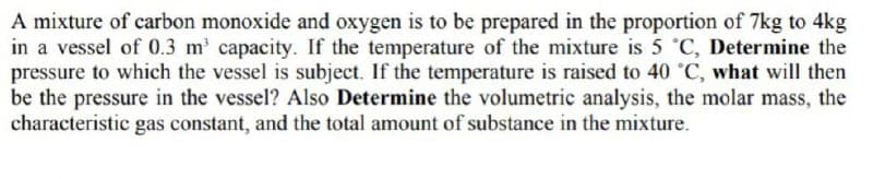 A mixture of carbon monoxide and oxygen is to be prepared in the proportion of 7kg to 4kg
in a vessel of 0.3 m' capacity. If the temperature of the mixture is 5 °C, Determine the
pressure to which the vessel is subject. If the temperature is raised to 40 °C, what will then
be the pressure in the vessel? Also Determine the volumetric analysis, the molar mass, the
characteristic gas constant, and the total amount of substance in the mixture.
