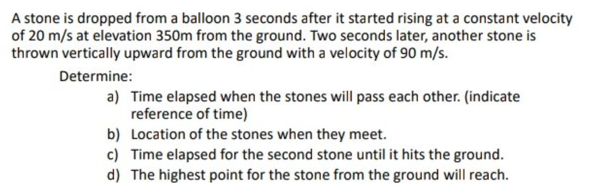 A stone is dropped from a balloon 3 seconds after it started rising at a constant velocity
of 20 m/s at elevation 350m from the ground. Two seconds later, another stone is
thrown vertically upward from the ground with a velocity of 90 m/s.
Determine:
a) Time elapsed when the stones will pass each other. (indicate
reference of time)
b) Location of the stones when they meet.
c) Time elapsed for the second stone until it hits the ground.
d) The highest point for the stone from the ground will reach.
