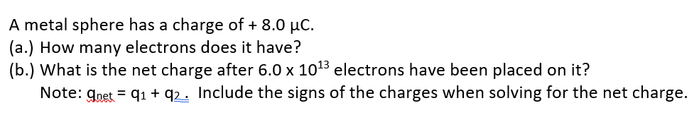 A metal sphere has a charge of + 8.0 µC.
(a.) How many electrons does it have?
(b.) What is the net charge after 6.0 x 1013 electrons have been placed on it?
Note: gnet = q1 + q2. Include the signs of the charges when solving for the net charge.
