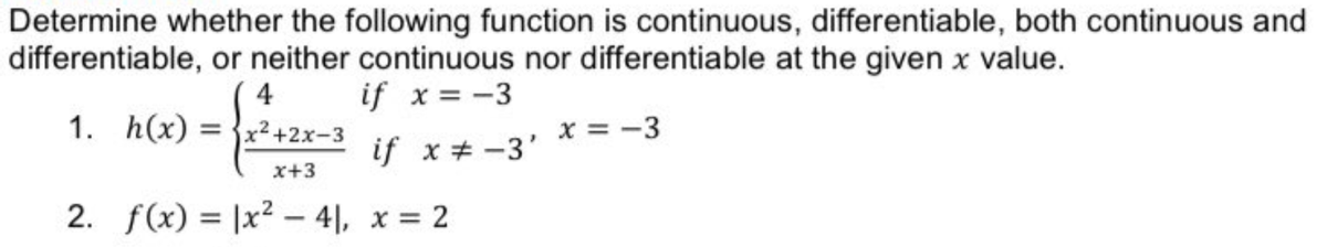 Determine whether the following function is continuous, differentiable, both continuous and
differentiable, or neither continuous nor differentiable at the given x value.
4
if x = -3
1. h(x)
= {x2 +2x-3
x = -3
if x + -3'
x+3
2. f(x) = |x2 – 4|, x = 2
%3D
