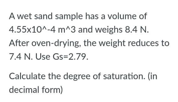 A wet sand sample has a volume of
4.55x10^-4 m^3 and weighs 8.4 N.
After oven-drying, the weight reduces to
7.4 N. Use Gs=2.79.
Calculate the degree of saturation. (in
decimal form)
