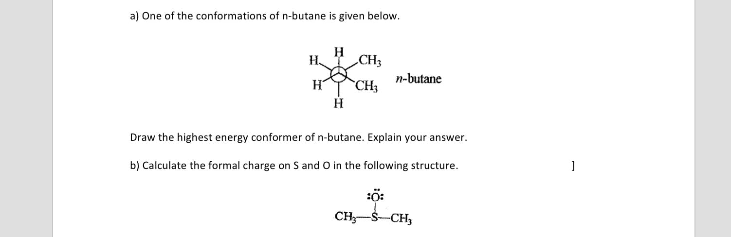 a) One of the conformations of n-butane is given below.
H CH3
n-butane
H
CH3
Draw the highest energy conformer of n-butane. Explain your answer.
b) Calculate the formal charge on S and O in the following structure.
:ö:
CH3-S-CH,
