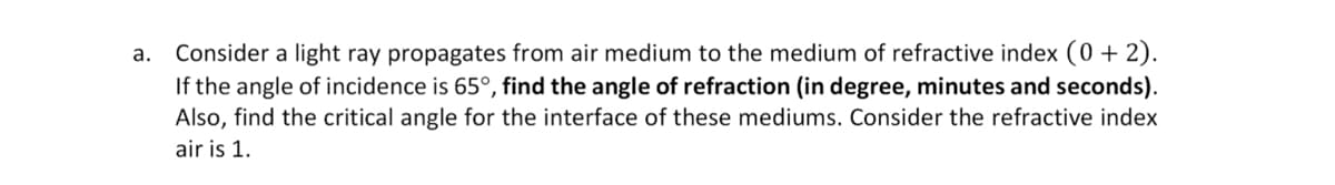 Consider a light ray propagates from air medium to the medium of refractive index (0 + 2).
If the angle of incidence is 65°, find the angle of refraction (in degree, minutes and seconds).
a.
Also, find the critical angle for the interface of these mediums. Consider the refractive index
air is 1.
