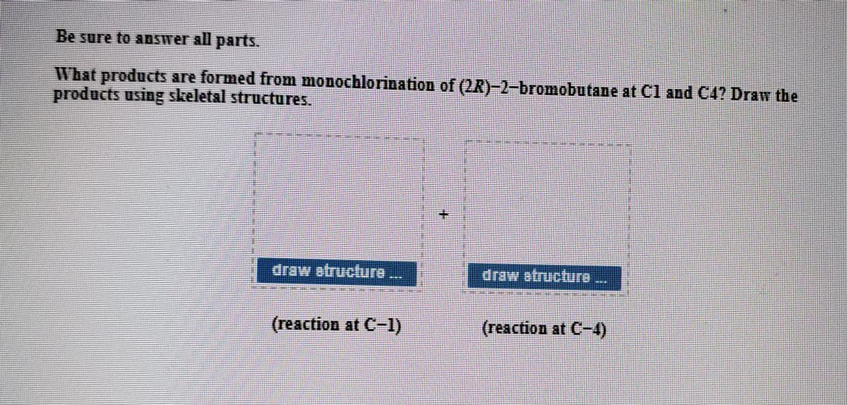 Be sure to aDSWer all parts.
What products are formed from monochlorination of (2R)-2-bromobutane at Cl and C4? Draw the
products using skeletal structures.
draw atructure...
(reaction at C-1)
(reaction at C-4)
