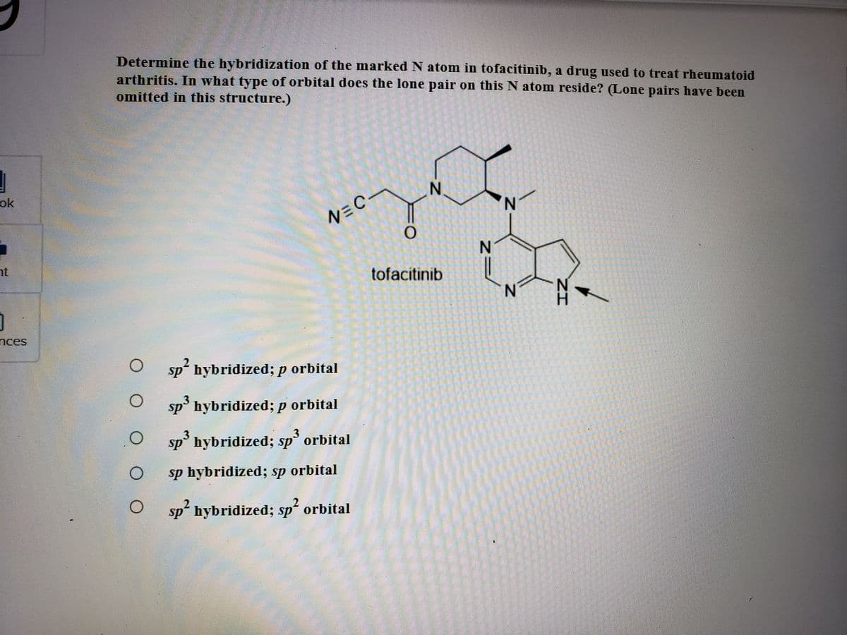 Determine the hybridization of the marked N atom in tofacitinib, a drug used to treat rheumatoid
arthritis. In what type of orbital does the lone pair on this N atom reside? (Lone pairs have been
omitted in this structure.)
N.
ok
N.
nt
tofacitinib
N.
nces
sp hybridized; p orbital
sp° hybridized; p orbital
3
sp° hybridized; sp orbital
sp hybridized; sp orbital
O sp hybridized; sp orbital
NN
1.
O O O
