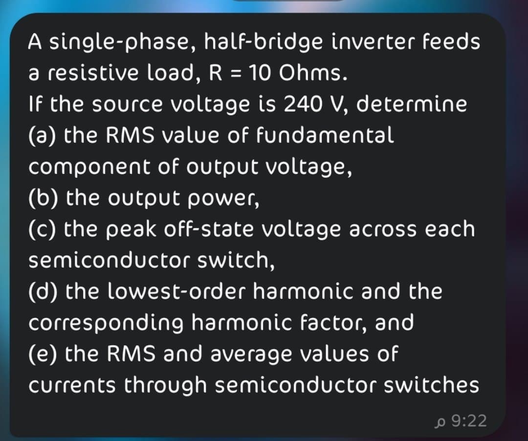 A single-phase, half-bridge inverter feeds
a resistive load, R = 10 Ohms.
If the source voltage is 240 V, determine
(a) the RMS value of fundamental
component of output voltage,
(b) the output power,
(c) the peak off-state voltage across each
semiconductor switch,
(d) the lowest-order harmonic and the
corresponding harmonic factor, and
(e) the RMS and average values of
currents through semiconductor switches
o 9:22