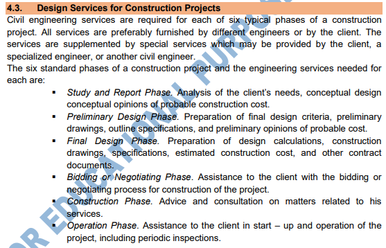 4.3.
Design Services for Construction Projects
Civil engineering services are required for each of six typical phases of a construction
project. All services are preferably furnished by different engineers or by the client. The
services are supplemented by special services whic
specialized engineer, or another civil engineer.
The six standard phases of a construction project and the engineering services needed for
may be provided by the client, a
each are:
• Study and Report Phase. Analysis of the client's needs, conceptual design
conceptual opinions of probable construction cost.
• Preliminary Design Phase. Preparation of final design criteria, preliminary
drawings, outline specifications, and preliminary opinions of probable cost.
Final Design Phase. Preparation of design calculations, construction
drawings, specifications, estimated construction cost, and other contract
• Bidding or Negotiating Phase. Assistance to the client with the bidding or
negotiating process for construction of the project.
Construction Phase. Advice and consultation on matters related to his
services.
R ED TIONL PUR
Operation Phase. Assistance to the client in start – up and operation of the
project, including periodic inspections.
