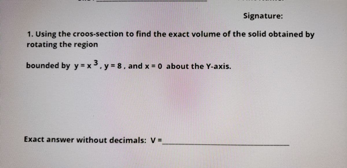 Signature:
1. Using the croos-section to find the exact volume of the solid obtained by
rotating the region
bounded by y = x, y = 8, and x = 0 about the Y-axis.
Exact answer without decimals: V% =
