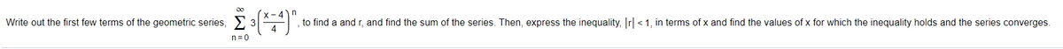00
Write out the first few terms of the geometric series, 2 3A
X-4)n
to find a and r, and find the sum of the series. Then, express the inequality, r <1, in terms of x and find the values of x for which the inequality holds and the series converges.
n=0
