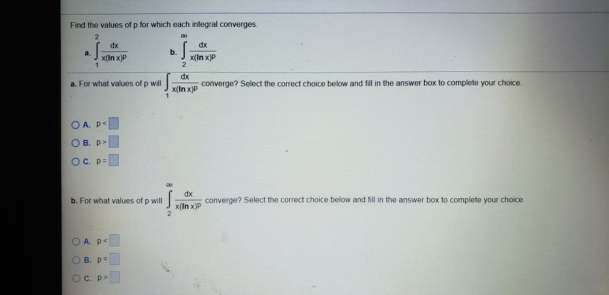 Find the values of p for which each integral converges.
2.
dx
dx
b.
x(In x)P
a.
x(In x)P
dx
converge? Select the correct choice below and fill in the answer box to complete your choice.
a. For what values of p will
x(In x)P
O A. p<
B. p>
O C. p=
dx
b. For what values of p will
converge? Select the correct choice below and fill in the answer box to complete your choice.
x(In x)P
2
O A. p<
B. p=
O C. p>
8.
