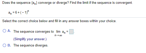 Does the sequence {a,} converge or diverge? Find the limit if the sequence is convergent.
an = 6+ (-1)"
Select the correct choice below and fill in any answer boxes within your choice.
O A. The sequence converges to lim a, =
n-00
(Simplify your answer.)
O B. The sequence diverges.
