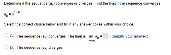 Determine if the sequence {a,} converges or diverges. Find the limit if the sequence converges.
a, =91/n
%3D
Select the correct choice below and fill in any answer boxes within your choice.
O A. The sequence {a,} converges. The limit is lim an =
(Simplify your answer.)
n00
O B. The sequence {a,} diverges.
