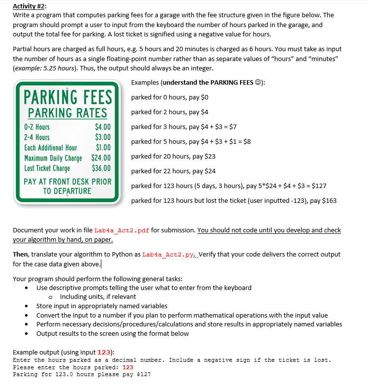 Activity #2:
Write a program that computes parking fees for a garage with the fee structure given in the figure below. The
program should prompt a user to input from the keyboard the number of hours parked in the garage, and
output the total fee for parking. A lost ticket is signified using a negative value for hours.
Partial hours are charged as full hours, e.g. 5 hours and 20 minutes is charged as 6 hours. You must take as input
the number of hours as a single floating-point number rather than as separate values of "hours" and "minutes"
(example: 5.25 hours). Thus, the output should always be an integer.
Examples (understand the PARKING FEES O):
PARKING FEES
PARKING RATES
parked for 0 hours, pay $0
parked for 2 hours, pay $4
$4.00
$3.00
$1.00
Maximum Daily Charge $24.00
$36.00
0-2 Hours
parked for 3 hours, pay $4 + $3 = $7
2-4 Hours
parked for 5 hours, pay $4 + $3 + $1 = $8
Each Additional Hour
parked for 20 hours, pay $23
Lost Ticket Charge
parked for 22 hours, pay $24
PAY AT FRONT DESK PRIOR
parked for 123 hours (5 days, 3 hours), pay 5*$24 + $4 + $3 = $127
TO DEPARTURE
parked for 123 hours but lost the ticket (user inputted -123), pay $163
Document your work in file Lab4a_Act2.pdf for submission. You should not code until you develop and check
your algorithm by hand, on paper.
Then, translate your algorithm to Python as Lab4a_Act2.py:. Verify that your code delivers the correct output
for the case data given above.
Your program should perform the following general tasks:
Use descriptive prompts telling the user what to enter from the keyboard
o Including units, if relevant
Store input in appropriately named variables
Convert the input to a number if you plan to perform mathematical operations with the input value
Perform necessary decisions/procedures/calculations and store results in appropriately named variables
Output results to the screen using the format below
Example output (using input 123):
Enter the hours parked as a decimal number. Include a negative sign if the ticket is lost.
Please enter the hours parked: 123
Parking for 123.0 hours please pay $127
