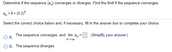 Determine if the sequence {a,} converges or diverges. Find the limit if the sequence converges.
an = 6+ (0.2)"
Select the correct choice below and, if necessary, fill in the answer box to complete your choice.
O A.
The sequence converges, and lim an
(Simplify your answer.)
n00
O B. The sequence diverges.
