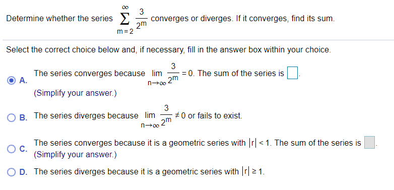 3
Determine whether the series>
converges or diverges. If it converges, find its sum.
2m
m = 2
Select the correct choice below and, if necessary, fill in the answer box within your choice.
The series converges because lim
A.
3
= 0. The sum of the series is
2m
n→00
(Simplify your answer.)
B. The series diverges because lim
3
#0 or fails to exist.
2m
n→00
The series converges because it is a geometric series with r| <1. The sum of the series is
C.
(Simplify your answer.)
O D. The series diverges because it is a geometric series with Ir|2 1.
