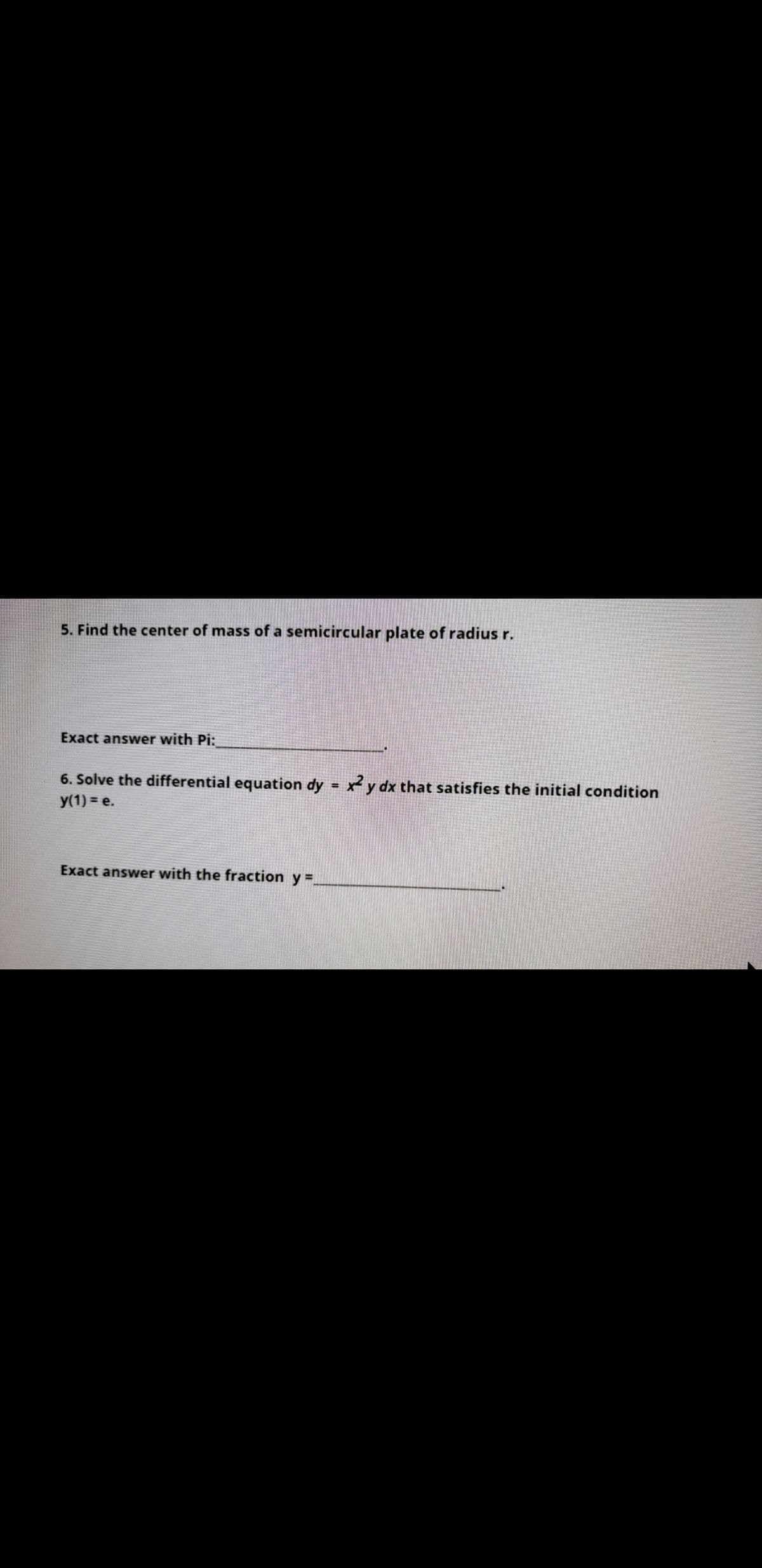 5. Find the center of mass of a semicircular plate of radius r.
Exact answer with Pi:
6. Solve the differential equation dy = x y dx that satisfies the initial condition
y(1) = e.
Exact answer with the fraction y =.
