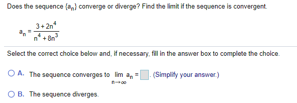 Does the sequence {an} converge or diverge? Find the limit if the sequence is convergent.
3+ 2n
+ 8n°
3
n'
Select the correct choice below and, if necessary, fill in the answer box to complete the choice.
O A. The sequence converges to lim an =
(Simplify your answer.)
n00
O B. The sequence diverges.
