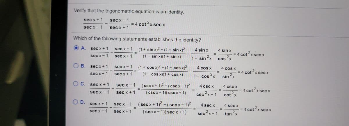 Verify that the trigonometric equation is an identity.
sec x+ 1
sec x - 1
2
= 4 cotx sec x
sec x-1
sec x + 1
Which of the following statements establishes the identity?
A. sec x+ 1
(1 + sin x)2 - (1 – sin x)²
sec x - 1
4 sin x
4 sin x
= 4 cotx sec x
4 cot 2,
%3D
%3D
sec x-1 sec x+ 1
(1 – sin x)(1 + sin x)
2.
1 sin<x
2.
cos x
O B. secx+1
sec x - 1
(1+ cos x)² – (1 – cos x)?
4 cos x
4 cos X
2.
%3D
= 4 cot x sec x
2.
sin x
%3D
%3D
sec x- 1
sec x +1
(1 - cos x)(1+ cos x)
2.
1- cos¯x
O C. secx + 1
sec x - 1
(csc x + 1)2 - (csc x- 1)2
4 csc X
4 csc X
= 4 cot2x sec
!!
sec x- 1
sec x + 1
(csc x- 1)( csc x+ 1)
2.
csc x - 1
|
cot x
OD.
sec x+ 1
sec x- 1
sec x + 1) - (sec x- 1)2
4 sec x
4 sec x
= 4 cot ?x se
%3D
sec x-1
(sec x- 1)( sec x + 1)
2x-1
cot x seC X
sec x+ 1
2.
tan x
|
sec-x:
