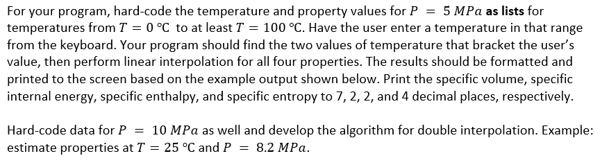 For your program, hard-code the temperature and property values for P = 5 MPa as lists for
temperatures from T = 0 °C to at least T = 100 °C. Have the user enter a temperature in that range
from the keyboard. Your program should find the two values of temperature that bracket the user's
value, then perform linear interpolation for all four properties. The results should be formatted and
printed to the screen based on the example output shown below. Print the specific volume, specific
internal energy, specific enthalpy, and specific entropy to 7, 2, 2, and 4 decimal places, respectively.
Hard-code data for P = 10 MPa as well and develop the algorithm for double interpolation. Example:
estimate properties at T = 25 °C and P = 8.2 MPa.
