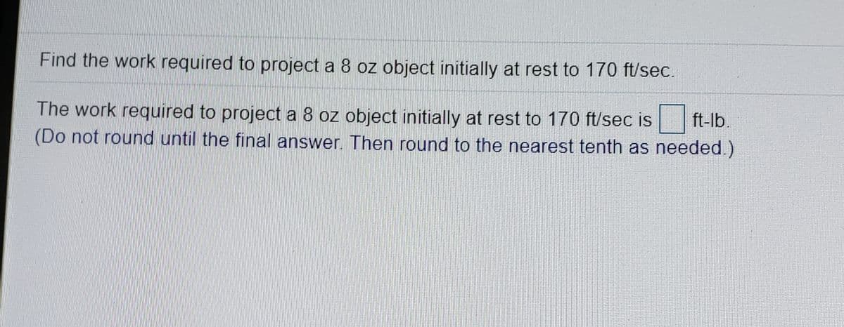 Find the work required to project a 8 oz object initially at rest to 170 ft/sec.
The work required to project a 8 oz object initially at rest to 170 ft/sec is
(Do not round until the final answer. Then round to the nearest tenth as needed.)
ft-lb.
