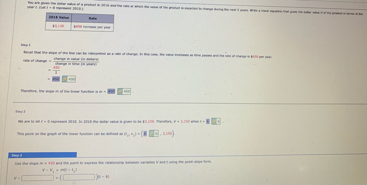 You are given the dollar value of a product in 2016 and the rate at which the value of the product
year t. (Let t = 0 represent 2010.)
expected to change during the next 5 years. Write a linear equation that gives the dollar value V of the product in terms of the
2016 Value
Rate
$3,150
$450 increase per year
Step 1
Recall that the slope of the line can be interpreted as a rate of change. In this case, the value increases as time passes and the rate of change is $450 per year.
change in value (in dollars)
change in time (in years)
450
rate of change =
%3D
1
= 450
450
Therefore, the slope m of the linear function is m = 450
450
Step 2
We are to let t = 0 represent 2010. In 2016 the dollar value is given to be $3,150. Therefore, V = 3,150 when t = 6
This point on the graph of the linear function can be defined as (t,, v,) = (6 6, 3,150).
Step 3
Use the slope m = 450 and the point to express the relationship between variables V and t using the point-slope form.
V - V, = m(t - t,)
( - 6)
V-
