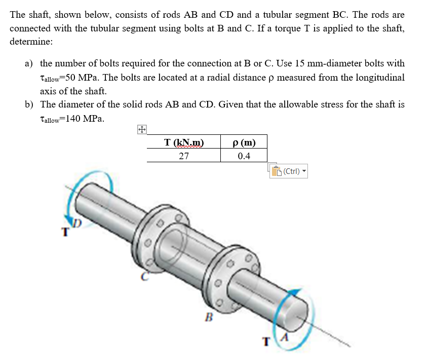 The shaft, shown below, consists of rods AB and CD and a tubular segment BC. The rods are
connected with the tubular segment using bolts at B and C. If a torque T is applied to the shaft,
determine:
a) the number of bolts required for the connection at B or C. Use 15 mm-diameter bolts with
Tallow=50 MPa. The bolts are located at a radial distance p measured from the longitudinal
axis of the shaft.
b) The diameter of the solid rods AB and CD. Given that the allowable stress for the shaft is
Tallow=140 MPa.
T (kN.m)
p (m)
27
0.4
O (Ctrl)
B
т
