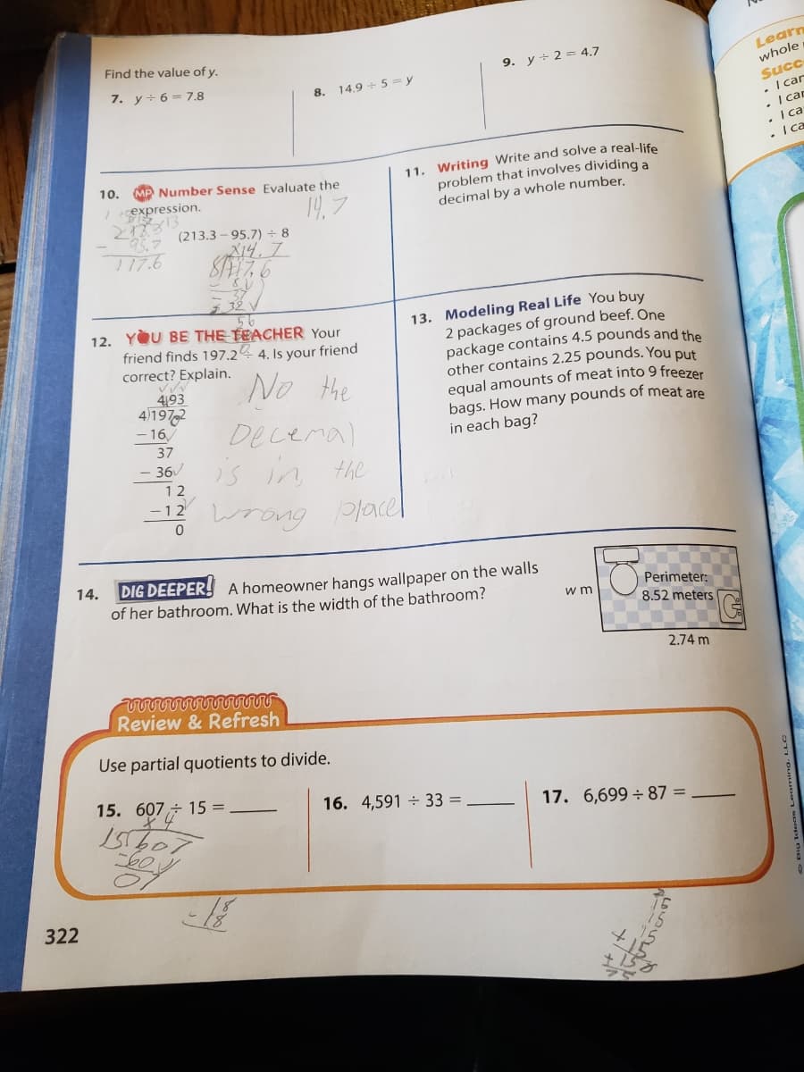 Find the value of y.
9. y÷ 2 = 4.7
Learn
7. y+ 6= 7.8
8. 14.9 + 5= y
whole
Succ
• I car
. I can
• I ca
• I ca
11. Writing Write and solve a real-life
problem that involves dividing a
decimal by a whole number.
10.
MP Number Sense Evaluate the
Icexpression.
19,7
(213.3 – 95.7) ÷ 8
T17.6
X14.7.
13. Modeling Real Life You buy
2 packages of ground beef. One
package contains 4.5 pounds and the
other contains 2.25 pounds. You put
equal amounts of meat into 9 freezer
bags. How many pounds of meat are
in each bag?
12. YOU BE THE TEACHER Your
friend finds 197.24 4. Is your friend
correct? Explain.
No the
493
4)197,2
- 16,
Decemal
37
- 36v
is
in the
12
12 wrong lacel
DIG DEEPER! A homeowner hangs wallpaper on the walls
of her bathroom. What is the width of the bathroom?
14.
Perimeter:
w m
8.52 meters
2.74 m
Review & Refresh
Use partial quotients to divide.
15. 607÷ 15 =
16. 4,591 33 =
17. 6,699÷87 =
322
