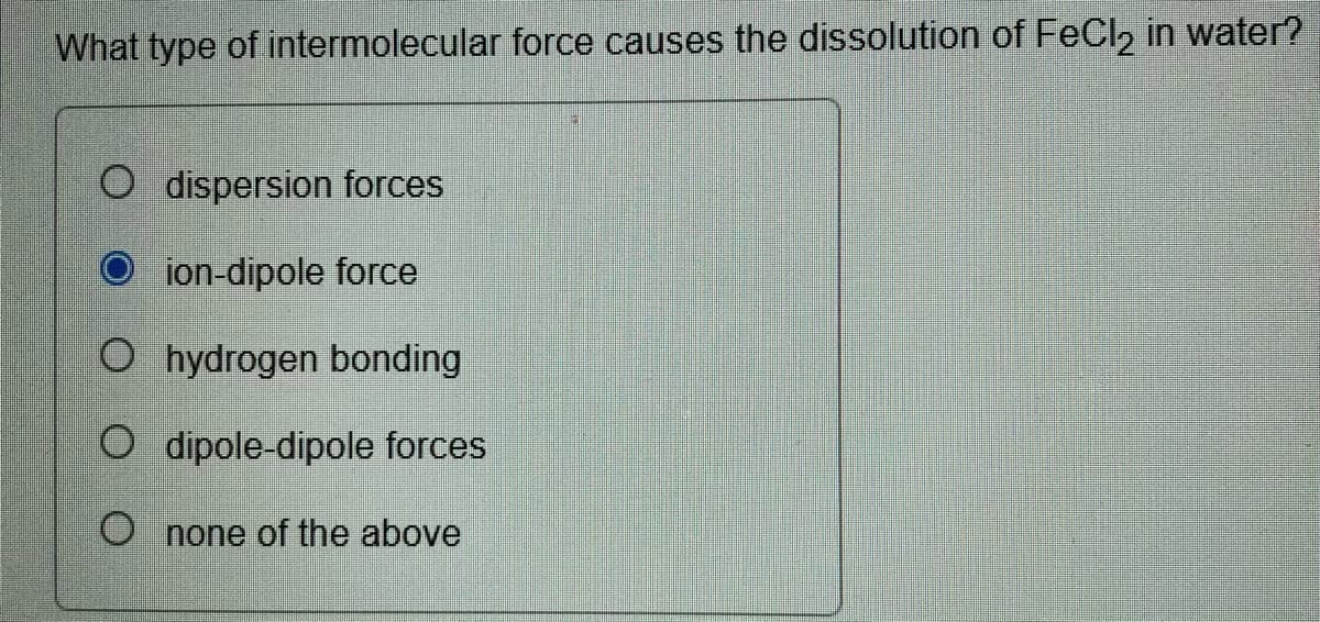 What type of intermolecular force causes the dissolution of FeCl, in water?
O dispersion forces
O ion-dipole force
O hydrogen bonding
O dipole-dipole forces
O none of the above
