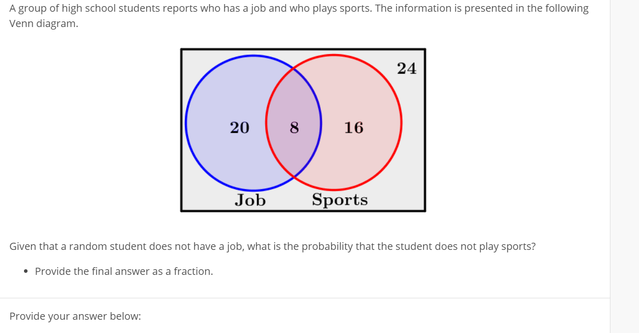 A group of high school students reports who has a job and who plays sports. The information is presented in the following
Venn diagram.
24
20
8
16
Job
Sports
Given that a random student does not have a job, what is the probability that the student does not play sports?
