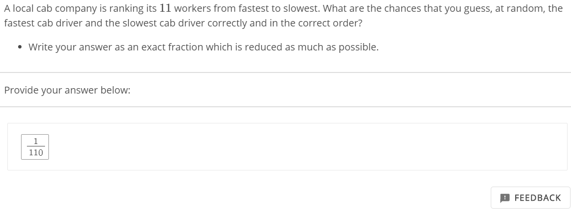 A local cab company is ranking its 11 workers from fastest to slowest. What are the chances that you guess, at random, the
fastest cab driver and the slowest cab driver correctly and in the correct order?
• Write your answer as an exact fraction which is reduced as much as possible.
Provide your answer below:
1
110

