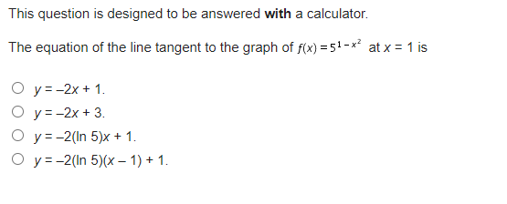 This question is designed to be answered with a calculator.
The equation of the line tangent to the graph of f(x) = 5¹-x² at x = 1 is
O y= -2x+1.
O y=-2x + 3.
O y = -2(In 5)x + 1.
O y = -2(In 5)(x − 1) + 1.
