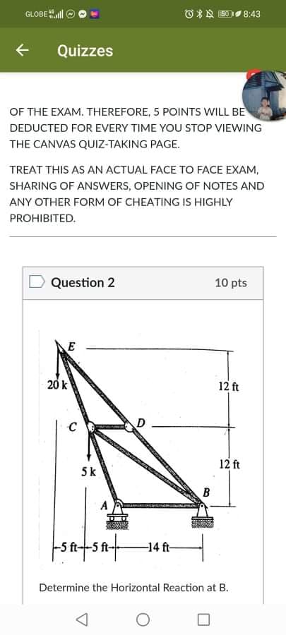 * 150 8:43
←
Quizzes
OF THE EXAM. THEREFORE, 5 POINTS WILL BE
DEDUCTED FOR EVERY TIME YOU STOP VIEWING
THE CANVAS QUIZ-TAKING PAGE.
TREAT THIS AS AN ACTUAL FACE TO FACE EXAM,
SHARING OF ANSWERS, OPENING OF NOTES AND
ANY OTHER FORM OF CHEATING IS HIGHLY
PROHIBITED.
Question 2
10 pts
E
12 ft
GLOBEl
20 k
C
5k
12 ft
B
A
-5 ft-5 ft-
-14 ft-
Determine the Horizontal Reaction at B.