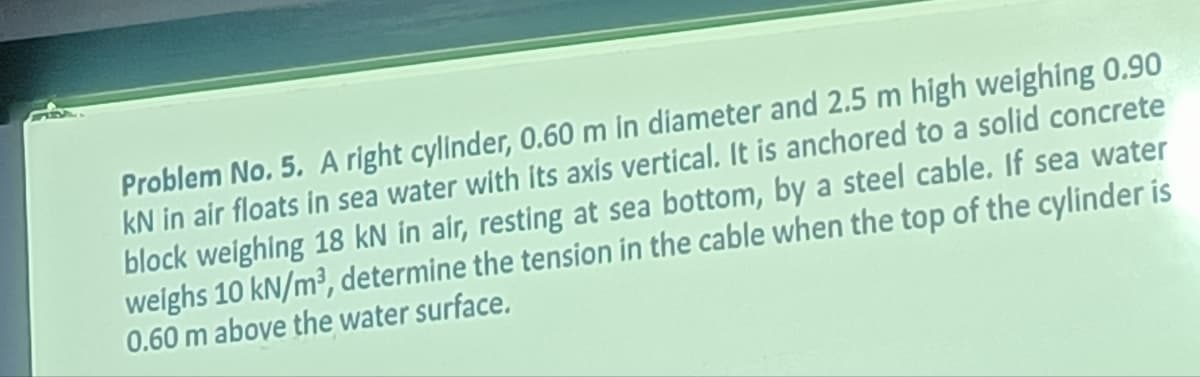 Problem No. 5. A right cylinder, 0.60 m in diameter and 2.5 m high weighing 0.90
kN in air floats in sea water with its axis vertical. It is anchored to a solid concrete
block weighing 18 kN in air, resting at sea bottom, by a steel cable. If sea water
weighs 10 kN/m³, determine the tension in the cable when the top of the cylinder is
0.60 m above the water surface.