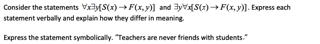 Consider the statements Vx3y[S(x)→F(x,y)] and 3yVx[S(x)→F(x,y)]. Express each
statement verbally and explain how they differ in meaning.
Express the statement symbolically. "Teachers are never friends with students."
