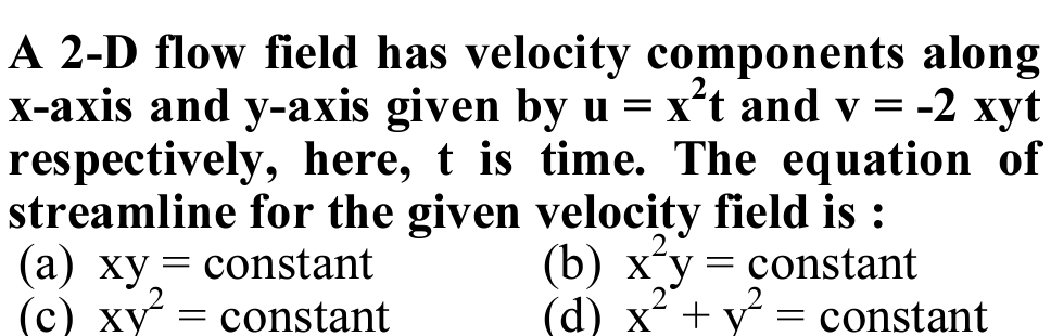 A 2-D flow field has velocity components along
X-axis and y-axis given by u = x't and v = -2 xyt
respectively, here, t is time. The equation of
streamline for the given velocity field is :
(а) ху — сonstant
(с) ху' — сonstant
(b) x´y = constant
(d) x + y
constant
