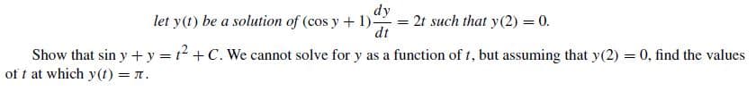 let y(t) be a solution of (cos y + 1).
dy
= 2t such that y(2) = 0.
dt
Show that sin y + y = t2 + C. We cannot solve for y as a function of t, but assuming that y(2) = 0, find the values
of t at which y(t) = 1.
