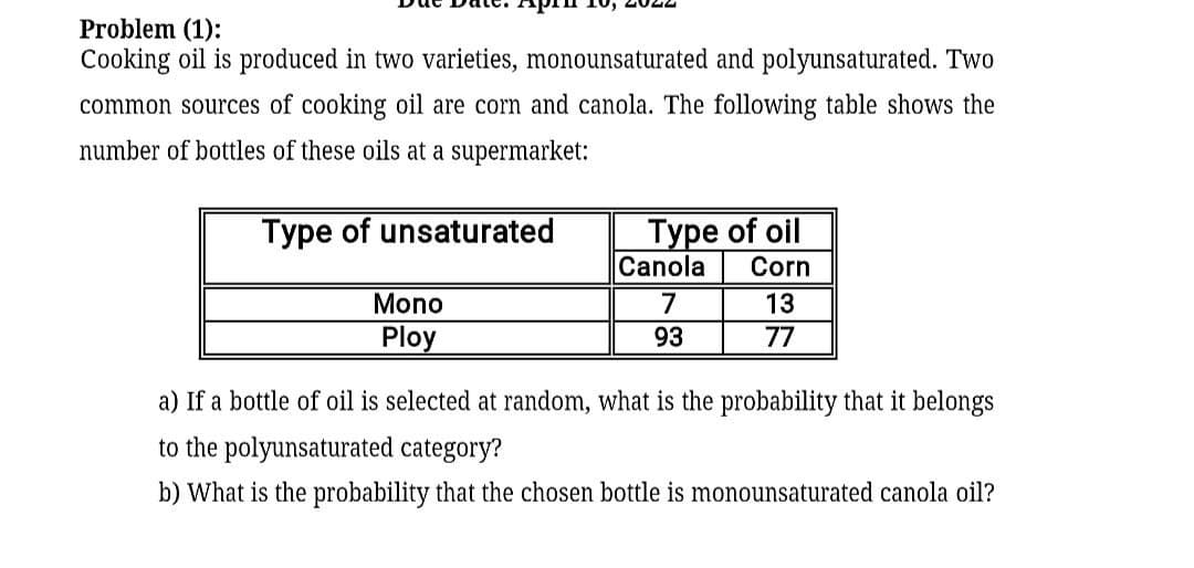 Problem (1):
Cooking oil is produced in two varieties, monounsaturated and polyunsaturated. Two
common sources of cooking oil are corn and canola. The following table shows the
number of bottles of these oils at a supermarket:
Туре of oil
Canola
Type of unsaturated
Corn
Mono
7
13
Ploy
93
77
a) If a bottle of oil is selected at random, what is the probability that it belongs
to the polyunsaturated category?
b) What is the probability that the chosen bottle is monounsaturated canola oil?
