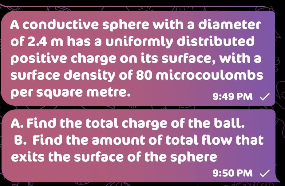 A conductive sphere with a diameter
of 2.4 m has a uniformly distributed
positive charge on its surface, with a
surface density of 80 microcoulombs
per square metre.
9:49 PM V
A. Find the total charge of the ball.
B. Find the amount of total flow that
exits the surface of the sphere
9:50 PM V
