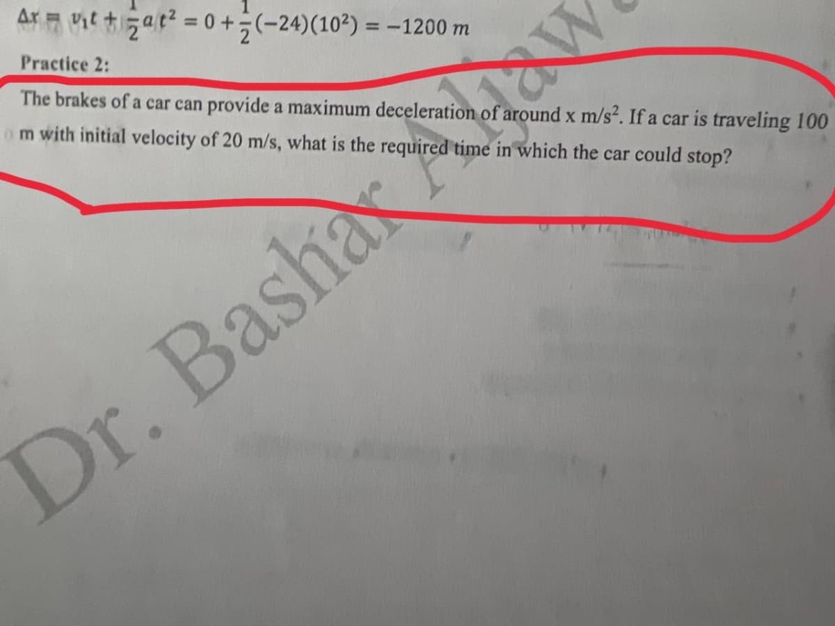 Ar it at = 0 +÷(-24)(10²) = -1200 m
Practice 2:
The brakes of a car can provide a maximum deceleration of around x m/s2. If a car is traveling 100
om with initial velocity of 20 m/s, what is the required time in which the car could stop?
Dr. Bashax
