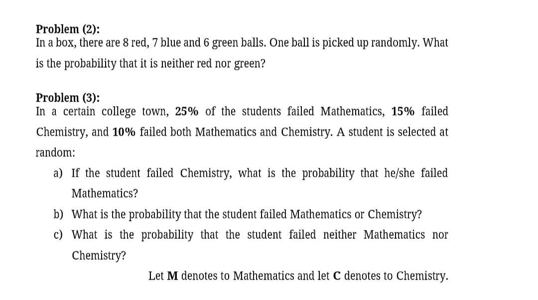 Problem (2):
In a box, there are 8 red, 7 blue and 6 green balls. One ball is picked up randomly. What
is the probability that it is neither red nor green?
Problem (3):
In a certain college town, 25% of the students failed Mathematics, 15% failed
Chemistry, and 10% failed both Mathematics and Chemistry. A student is selected at
random:
a) If the student failed Chemistry, what is the probability that he/she failed
Mathematics?
b) What is the probability that the student failed Mathematics or Chemistry?
c) What is the probability that the student failed neither Mathematics nor
Chemistry?
Let M denotes to Mathematics and let C denotes to Chemistry.
