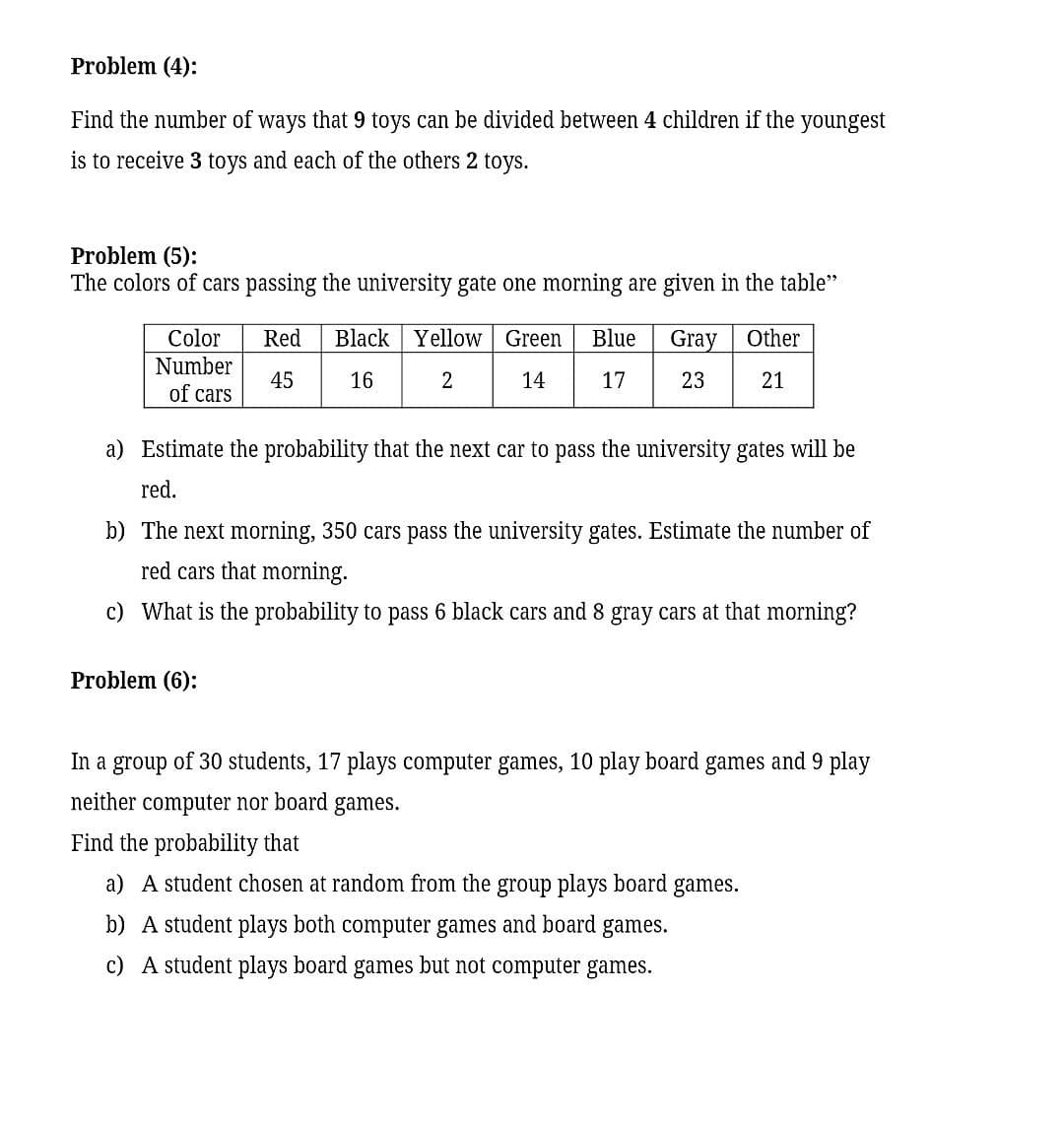 Problem (4):
Find the number of ways that 9 toys can be divided between 4 children if the
youngest
is to receive 3 toys and each of the others 2 toys.
Problem (5):
The colors of cars passing the university gate one morning are given in the table"
Black | Yellow Green
Color
Number
of cars
Red
Blue
Gray
Other
45
16
2
14
17
23
21
a) Estimate the probability that the next car to pass the university gates will be
red.
b) The next morning, 350 cars pass the university gates. Estimate the number of
red cars that morning.
c) What is the probability to pass 6 black cars and 8 gray cars at that morning?
Problem (6):
In a group of 30 students, 17 plays computer games, 10 play board games and 9 play
neither
computer nor board games.
Find the probability that
a) A student chosen at random from the group plays board games.
b) A student plays both computer games and board games.
c) A student plays board games but not computer games.
