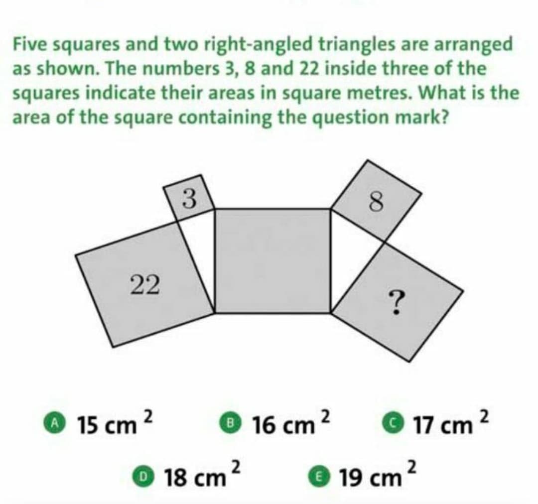 Five squares and two right-angled triangles are arranged
as shown. The numbers 3, 8 and 22 inside three of the
squares indicate their areas in square metres. What is the
area of the square containing the question mark?
3
15 cm
16 cm 2
© 17 cm 2
O 18 cm?
19 cm?
22
