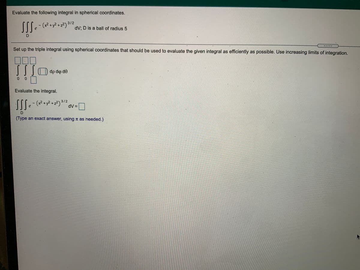 Evaluate the following integral in spherical coordinates.
312
dV; D is a ball of radius 5
.....
Set up the triple integral using spherical coordinates that should be used to evaluate the given integral as efficiently as possible. Use increasing limits of integration.
dp dp de
0 0
Evaluate the integral.
SSS-
(x² +y² + z?)°
3/2
dV =
D
(Type an exact answer, using t as needed.)
