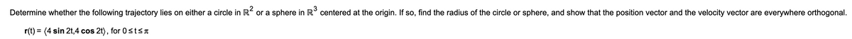 3
Determine whether the following trajectory lies on either a circle in R or a sphere in R° centered at the origin. If so, find the radius of the circle or sphere, and show that the position vector and the velocity vector are everywhere orthogonal.
r(t) = (4 sin 2t,4 cos 2t), for 0 stsa
