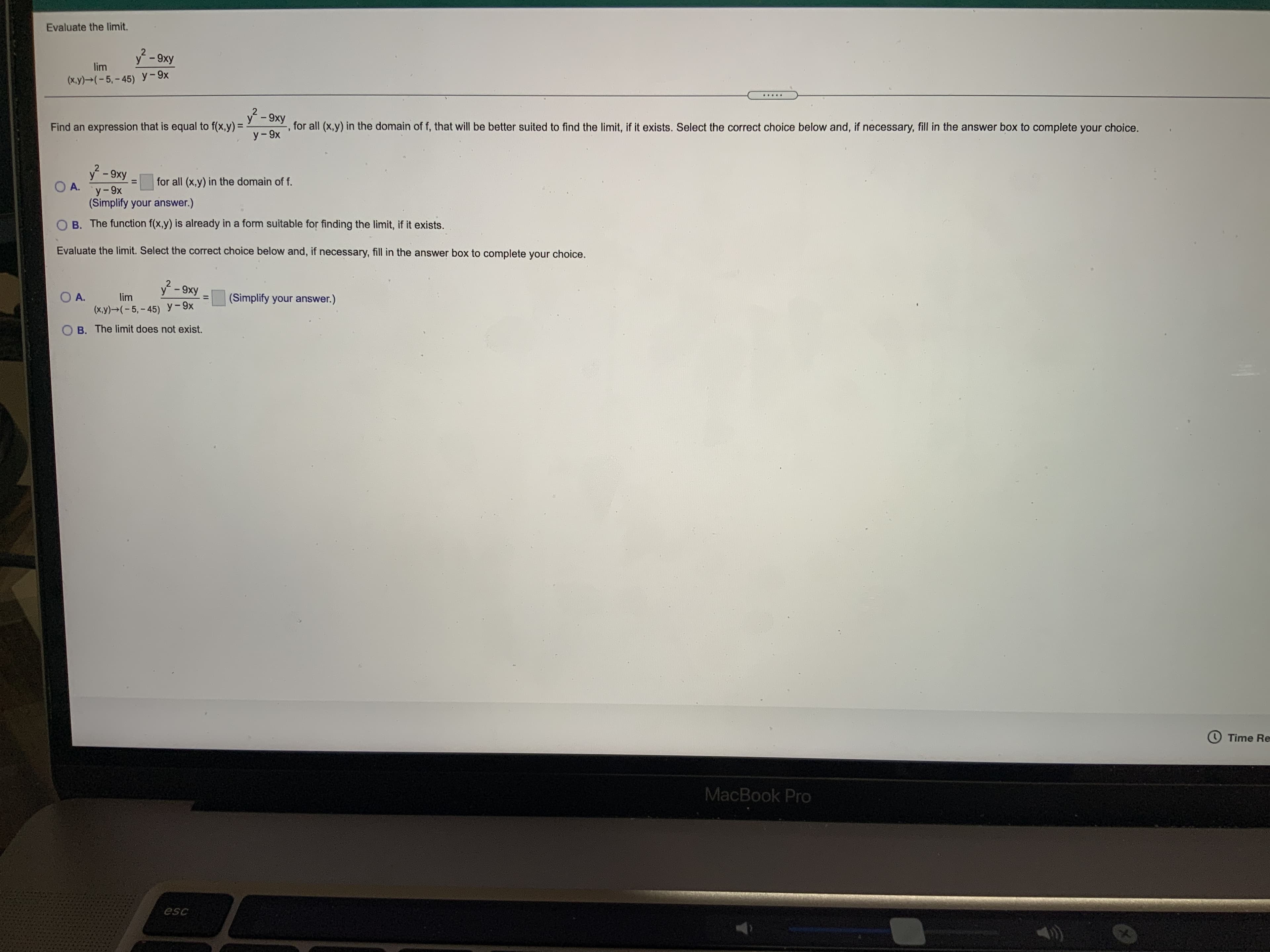 Evaluate the limit.
y-9xy
lim
(x.y)→(- 5, – 45) y-9x
.....
2
y-9xy
Find an expression that is equal to f(x,y) =
, for all (x,y) in the domain of f, that will be better suited to find the limit, if it exists. Select the correct choice below and, if necessary, fill in the answer box to complete your choice.
y-9xy
O A.
y-9x
for all (x,y) in the domain of f.
%3D
(Simplify your answer.)
O B. The function f(x,y) is already in a form suitable for finding the limit, if it exists.
Evaluate the limit. Select the correct choice below and, if necessary, fill in the answer box to complete your choice.
y-9xy
O A.
(x.y) (-5,-45) y-9x
lim
(Simplify your answer.)
O B. The limit does not exist.
O Time Re
MacBook Pro
esc
