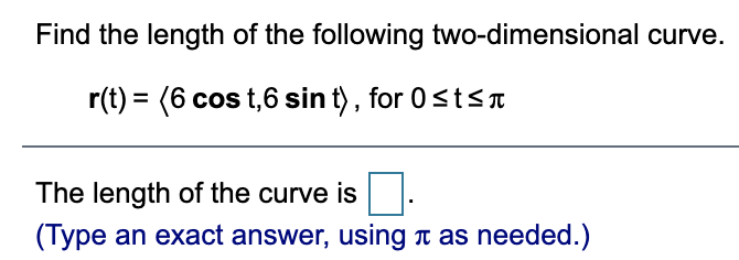 Find the length of the following two-dimensional curve.
r(t) = (6 cos t,6 sin t) , for 0<tsa
The length of the curve is
(Type an exact answer, using n as needed.)
