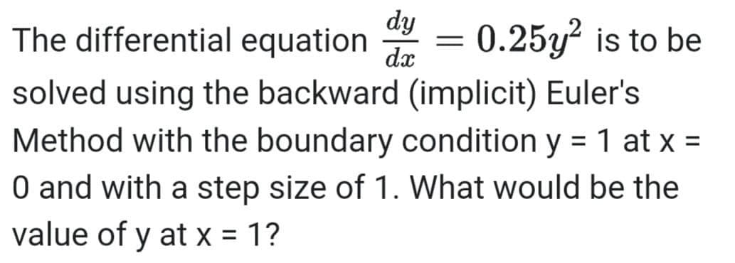 dy
The differential equation
dx
0.25y? is to be
solved using the backward (implicit) Euler's
Method with the boundary condition y = 1 at x =
O and with a step size of 1. What would be the
%3D
value of y at x = 1?
%3D
