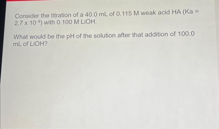 Consider the titration of a 40.0 mL of 0.115 M weak acid HA (Ka =
2.7 x 10 ) with 0.100 M LIOH.
What would be the pH of the solution after that addition of 100.0
mL of LIOH?