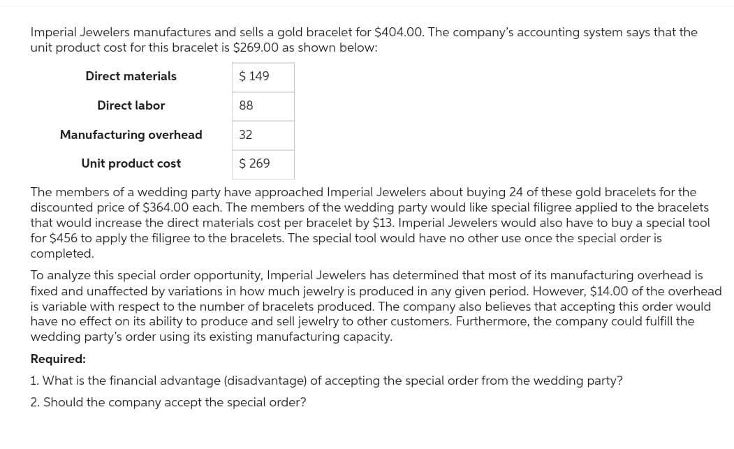 Imperial Jewelers manufactures and sells a gold bracelet for $404.00. The company's accounting system says that the
unit product cost for this bracelet is $269.00 as shown below:
Direct materials
$ 149
Direct labor
88
Manufacturing overhead
32
Unit product cost
$ 269
The members of a wedding party have approached Imperial Jewelers about buying 24 of these gold bracelets for the
discounted price of $364.00 each. The members of the wedding party would like special filigree applied to the bracelets
that would increase the direct materials cost per bracelet by $13. Imperial Jewelers would also have to buy a special tool
for $456 to apply the filigree to the bracelets. The special tool would have no other use once the special order is
completed.
To analyze this special order opportunity, Imperial Jewelers has determined that most of its manufacturing overhead is
fixed and unaffected by variations in how much jewelry is produced in any given period. However, $14.00 of the overhead
is variable with respect to the number of bracelets produced. The company also believes that accepting this order would
have no effect on its ability to produce and sell jewelry to other customers. Furthermore, the company could fulfill the
wedding party's order using its existing manufacturing capacity.
Required:
1. What is the financial advantage (disadvantage) of accepting the special order from the wedding party?
2. Should the company accept the special order?