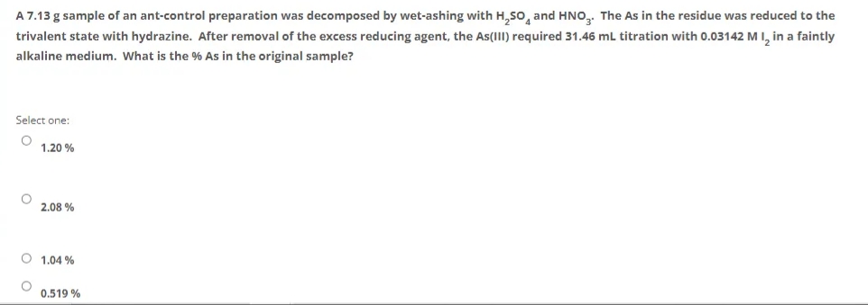A 7.13 g sample of an ant-control preparation was decomposed by wet-ashing with H₂SO and HNO₂. The As in the residue was reduced to the
trivalent state with hydrazine. After removal of the excess reducing agent, the As(III) required 31.46 mL titration with 0.03142 M I₂ in a faintly
alkaline medium. What is the % As in the original sample?
Select one:
O
1.20%
2.08%
O 1.04%
O
00
0.519%